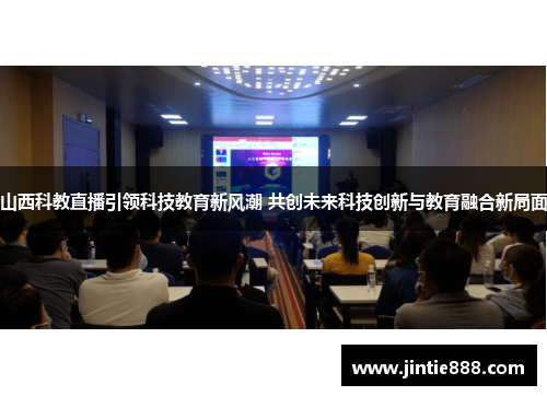 山西科教直播引领科技教育新风潮 共创未来科技创新与教育融合新局面